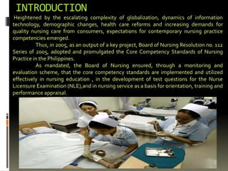 INTRODUCTION
Heightened by the escalating complexity of globalization, dynamics of information
technology, demographic changes, health care reforms and increasing demands for
quality nursing care from consumers, expectations for contemporary nursing practice
competencies emerged.
Thus, in 2005, as an output of a key project, Board of Nursing Resolution no. 112
Series 0f 2005, adopted and promulgated the Core Competency Standards of Nursing
Practice in the Philippines.
As mandated, the Board of Nursing ensured, through a monitoring and
evaluation scheme, that the core competency standards are implemented and utilized
effectively in nursing education , in the development of test questions for the Nurse
Licensure Examination (NLE),and in nursing service as a basis for orientation, training and
performance appraisal.
 