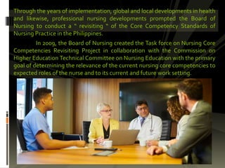 Through the years of implementation, global and local developments in health
and likewise, professional nursing developments prompted the Board of
Nursing to conduct a “ revisiting “ of the Core Competency Standards of
Nursing Practice in the Philippines.
In 2009, the Board of Nursing created the Task force on Nursing Core
Competencies Revisiting Project in collaboration with the Commission on
Higher Education Technical Committee on Nursing Education with the primary
goal of determining the relevance of the current nursing core competencies to
expected roles of the nurse and to its current and future work setting.
 