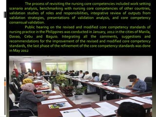 The process of revisiting the nursing core competencies included work setting
scenario analysis, benchmarking with nursing core competencies of other countries,
validation studies of roles and responsibilities, integrative review of outputs from
validation strategies, presentations of validation analysis, and core competency
consensual validation.
Public hearing on the revised and modified core competency standards of
nursing practice in the Philippines was conducted in January, 2012 in the cities of Manila,
Davao, Cebu and Baguio. Integrating all the comments, suggestions and
recommendations for the improvement of the revised and modified core competency
standards, the last phase of the refinement of the core competency standards was done
in May 2012
 