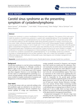 CASE REPORT Open Access
Carotid sinus syndrome as the presenting
symptom of cystadenolymphoma
Nelson Noroozi1†
, Ali Modabber1*†
, Frank Hölzle1
, Till Braunschweig2
, Dieter Riediger1
, Marcus Gerressen3
and
Alireza Ghassemi1
Abstract
Carotid sinus syndrome is a serious manifestation of head and neck malignancy. The purpose of this study was to
clarify the presence of carotid sinus syndrome in a patient with cystadenolymphoma. To our knowledge carotid
sinus syndrome secondary to cystadenolymphoma has not been reported to date. A 45-year-old woman with
one-week-old swelling in the left mandibular angle having disturbing symptoms of vertigo, consciousness and
sinus arrest. Holter monitoring revealed several episodes of sinus arrest. Ultrasonography showed a well-defined
space-occupying lesion of about 31 mm in length and 17 mm in width located in the deep lobe of the left parotid
gland. Computerized tomography (CT) showed a large mass extending into the carotid space and protruding into
the parapharyngeal space. Parotidectomy was performed. Surgical removal of the tumor resulted in complete
amelioration of symptoms and disappearance of electrocardiogram abnormalities. Here we report on a clinical case
of carotid sinus syndrome associated with cystadenolymphoma. To our knowledge carotid sinus syndrome
secondary to cystadenolymphoma has not been reported to date, and is made more remarkable as a possible
differential diagnosis after clarification of all possible causes. Early diagnosis and immediate management can
minimize complications.
Keywords: Cystadenolymphoma, Warthin’s tumor, Parotid gland tumors, Syncope, Carotid sinus syndrome
Background
Carotid sinus syndrome is a rare but serious manifestation
of head and neck malignancy [1]. Although a number of
different types of the syndrome have been proposed by
Weiss and Baker [2], it is not always easy to fit a patient
into these categories. However, to our knowledge, this is
the first report of cystadenolymphoma presenting as re-
current syncopal episodes, and the surgical removal of the
tumor resulted in complete amelioration of symptoms and
disappearance of electrocardiogram abnormalities.
Case report
A 45-year-old woman with one-week-old swelling in the
left mandibular angle was admitted to our oral and max-
illofacial surgery department with the complaints of re-
current episodes of vertigo and consciousness. The
vertigos gradually increased in frequency and intensity
since they started one month prior her admission. Phys-
ical examination revealed a discrete raised, painless mass
occupying the left parotid area witch adhered to under-
lying soft tissue, extending approximately 2 cm in diam-
eter in the sub- and retromandibular regions. There were
no restrictions on the cranial nerves supplying this area.
No odontogenic cause or any other inflammatory factors
could be responsible for the parotid gland swelling.
There was no palpable lymphadenopathy in the left neck.
Blood pressure was 115/62 mm Hg and the heart rate
was 63 beats per minute. Routine laboratory investiga-
tions were normal. 24-hour Holter monitoring revealed
several episodes of sinus arrest. Ultrasonography showed
a well-defined space-occupying lesion of about 31 mm in
length and 17 mm in width, which was hypo echoic and
located in the deep lobe of the left parotid gland. The rest
of the gland showed a homogeneous parenchyma.
Computerized tomography (CT) showed a large mass
extending into the carotid space and protruding into the
parapharyngeal space (Figure 1).
* Correspondence: amodabber@ukaachen.de
†
Equal contributors
1
Department of Oral, Maxillofacial and Plastic Facial Surgery, University
Hospital RWTH-Aachen, Pauwelsstraße 30, Aachen 52074, Germany
Full list of author information is available at the end of the article
HEAD & FACE MEDICINE
© 2012 Noroozi et al.; licensee BioMed Central Ltd. This is an Open Access article distributed under the terms of the Creative
Commons Attribution License (http://creativecommons.org/licenses/by/2.0), which permits unrestricted use, distribution, and
reproduction in any medium, provided the original work is properly cited.
Noroozi et al. Head & Face Medicine 2012, 8:31
http://www.head-face-med.com/content/8/1/31
 