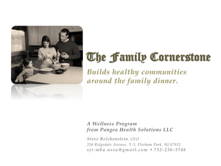 The Family Cornerstone
Sustained Healthy Lifestyle Program
Builds healthy communities
around the family dinner.
A Wellness Program
from Pangea Health Solutions LLC
Steve Reichenstein, CEO
250 Ridgedale Avenue, Y-3, Florham Park, NJ 07932
sjr.mba.ussa@gmail.com  732 -236-3746
 