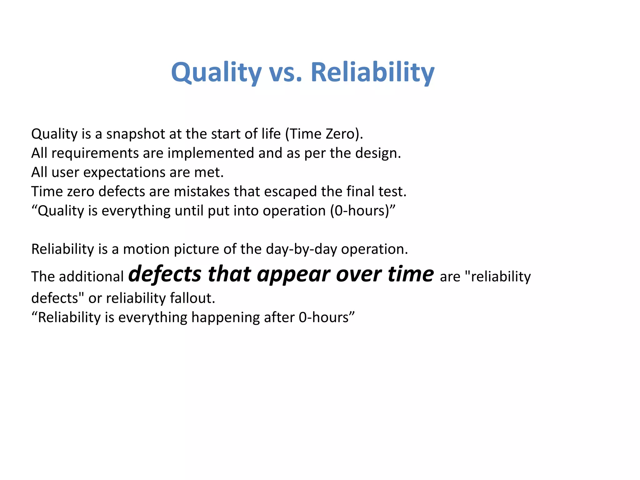 Quality vs. Reliability
Quality is a snapshot at the start of life (Time Zero).
All requirements are implemented and as per the design.
All user expectations are met.
Time zero defects are mistakes that escaped the final test.
“Quality is everything until put into operation (0-hours)”

Reliability is a motion picture of the day-by-day operation.
The additional defects that appear over                 time are "reliability
defects" or reliability fallout.
“Reliability is everything happening after 0-hours”
 