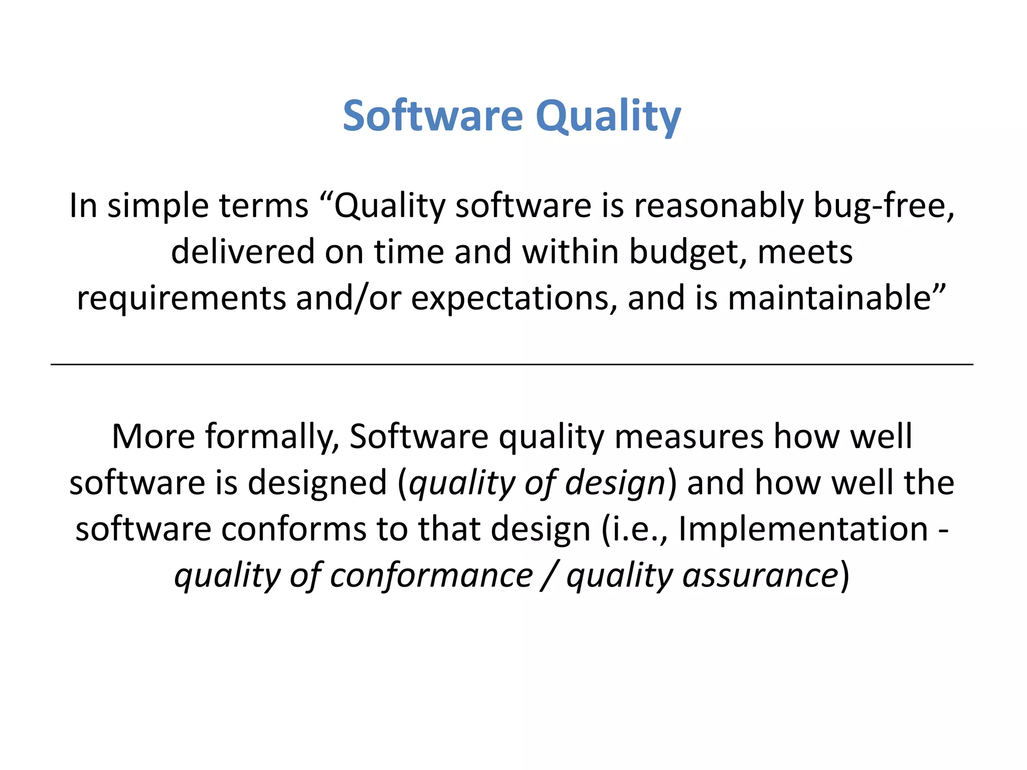 Software Quality
In simple terms “Quality software is reasonably bug-free,
       delivered on time and within budget, meets
 requirements and/or expectations, and is maintainable”


   More formally, Software quality measures how well
software is designed (quality of design) and how well the
software conforms to that design (i.e., Implementation -
      quality of conformance / quality assurance)
 