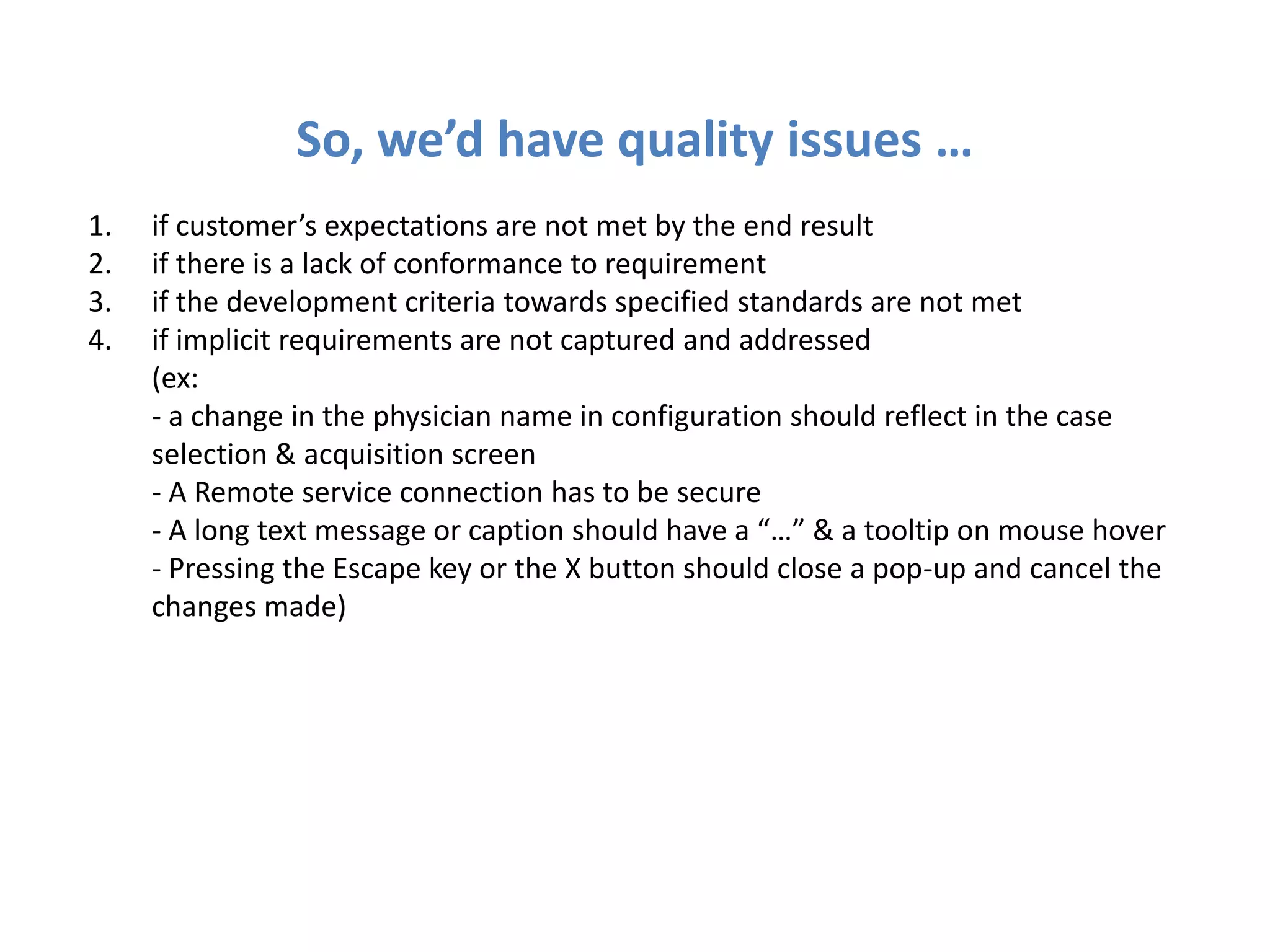 So, we’d have quality issues …
1.   if customer’s expectations are not met by the end result
2.   if there is a lack of conformance to requirement
3.   if the development criteria towards specified standards are not met
4.   if implicit requirements are not captured and addressed
     (ex:
     - a change in the physician name in configuration should reflect in the case
     selection & acquisition screen
     - A Remote service connection has to be secure
     - A long text message or caption should have a “…” & a tooltip on mouse hover
     - Pressing the Escape key or the X button should close a pop-up and cancel the
     changes made)
 