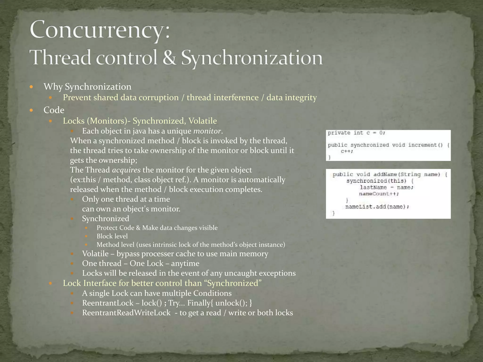  Why Synchronization
 Prevent shared data corruption / thread interference / data integrity
 Code
 Locks (Monitors)- Synchronized, Volatile
 Each object in java has a unique monitor.
When a synchronized method / block is invoked by the thread,
the thread tries to take ownership of the monitor or block until it
gets the ownership;
The Thread acquires the monitor for the given object
(ex:this / method, class object ref.). A monitor is automatically
released when the method / block execution completes.
 Only one thread at a time
can own an object's monitor.
 Synchronized
 Protect Code & Make data changes visible
 Block level
 Method level (uses intrinsic lock of the method’s object instance)
 Volatile – bypass processer cache to use main memory
 One thread – One Lock – anytime
 Locks will be released in the event of any uncaught exceptions
 Lock Interface for better control than “Synchronized”
 A single Lock can have multiple Conditions
 ReentrantLock – lock() ; Try... Finally{ unlock(); }
 ReentrantReadWriteLock - to get a read / write or both locks
 