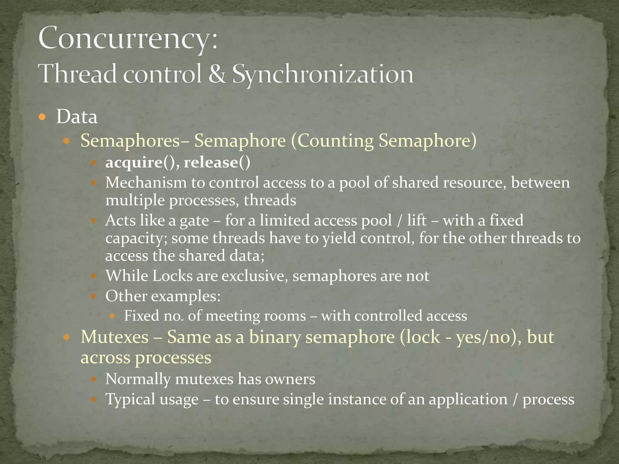  Data
 Semaphores– Semaphore (Counting Semaphore)
 acquire(), release()
 Mechanism to control access to a pool of shared resource, between
multiple processes, threads
 Acts like a gate – for a limited access pool / lift – with a fixed
capacity; some threads have to yield control, for the other threads to
access the shared data;
 While Locks are exclusive, semaphores are not
 Other examples:
 Fixed no. of meeting rooms – with controlled access
 Mutexes – Same as a binary semaphore (lock - yes/no), but
across processes
 Normally mutexes has owners
 Typical usage – to ensure single instance of an application / process
 
