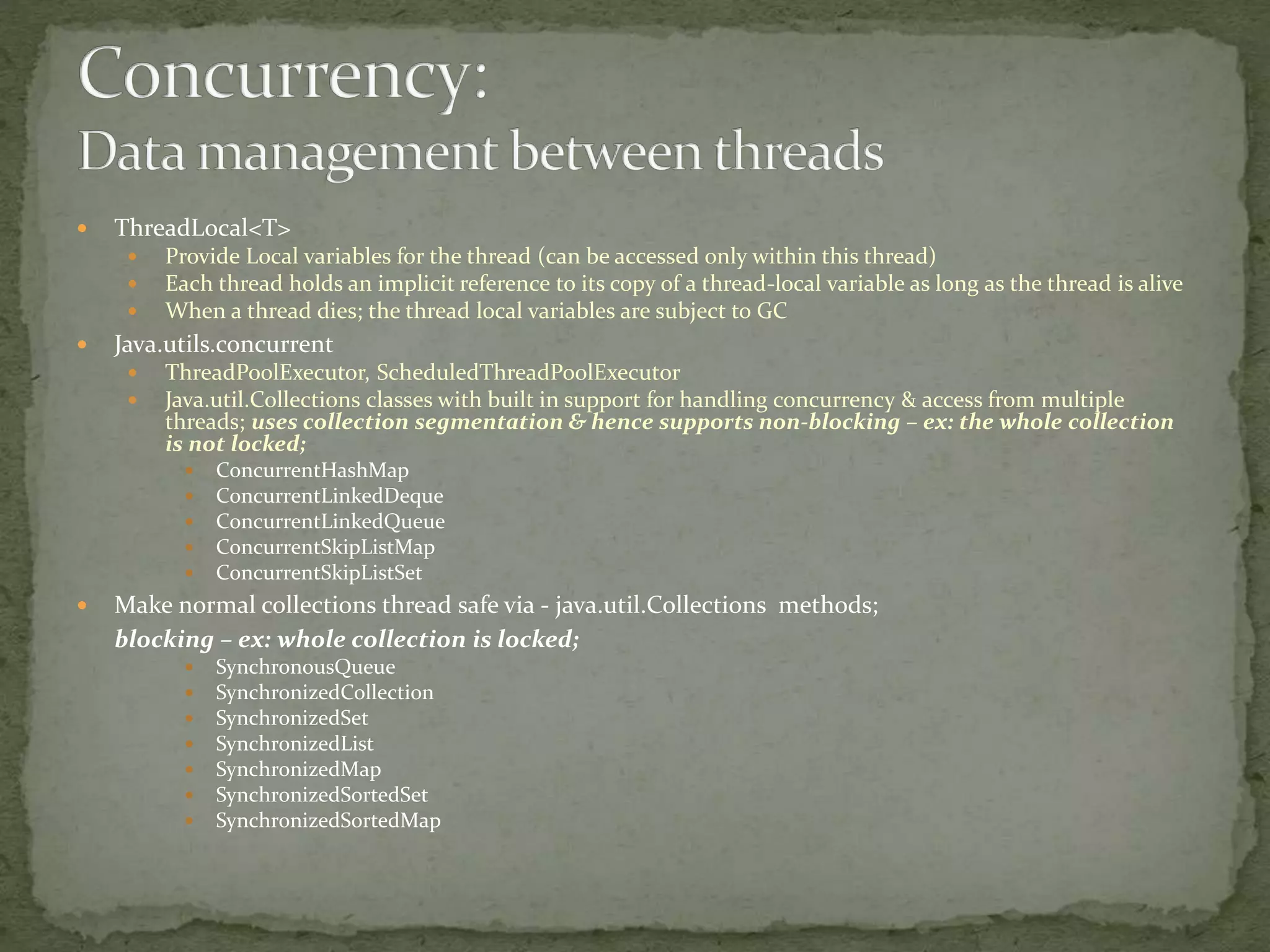  ThreadLocal<T>
 Provide Local variables for the thread (can be accessed only within this thread)
 Each thread holds an implicit reference to its copy of a thread-local variable as long as the thread is alive
 When a thread dies; the thread local variables are subject to GC
 Java.utils.concurrent
 ThreadPoolExecutor, ScheduledThreadPoolExecutor
 Java.util.Collections classes with built in support for handling concurrency & access from multiple
threads; uses collection segmentation & hence supports non-blocking – ex: the whole collection
is not locked;
 ConcurrentHashMap
 ConcurrentLinkedDeque
 ConcurrentLinkedQueue
 ConcurrentSkipListMap
 ConcurrentSkipListSet
 Make normal collections thread safe via - java.util.Collections methods;
blocking – ex: whole collection is locked;
 SynchronousQueue
 SynchronizedCollection
 SynchronizedSet
 SynchronizedList
 SynchronizedMap
 SynchronizedSortedSet
 SynchronizedSortedMap
 