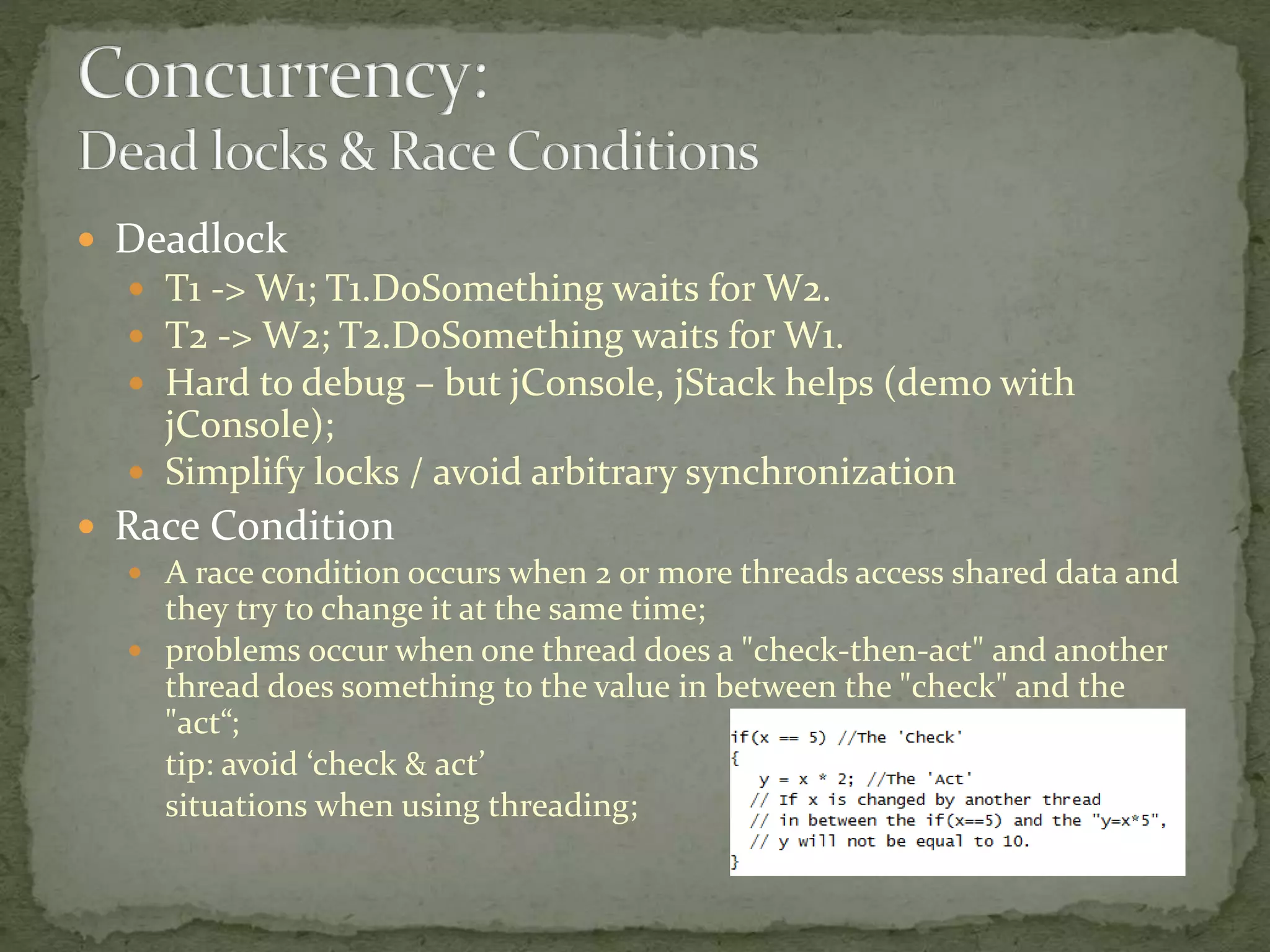  Deadlock
 T1 -> W1; T1.DoSomething waits for W2.
 T2 -> W2; T2.DoSomething waits for W1.
 Hard to debug – but jConsole, jStack helps (demo with
jConsole);
 Simplify locks / avoid arbitrary synchronization
 Race Condition
 A race condition occurs when 2 or more threads access shared data and
they try to change it at the same time;
 problems occur when one thread does a "check-then-act" and another
thread does something to the value in between the "check" and the
"act“;
tip: avoid ‘check & act’
situations when using threading;
 