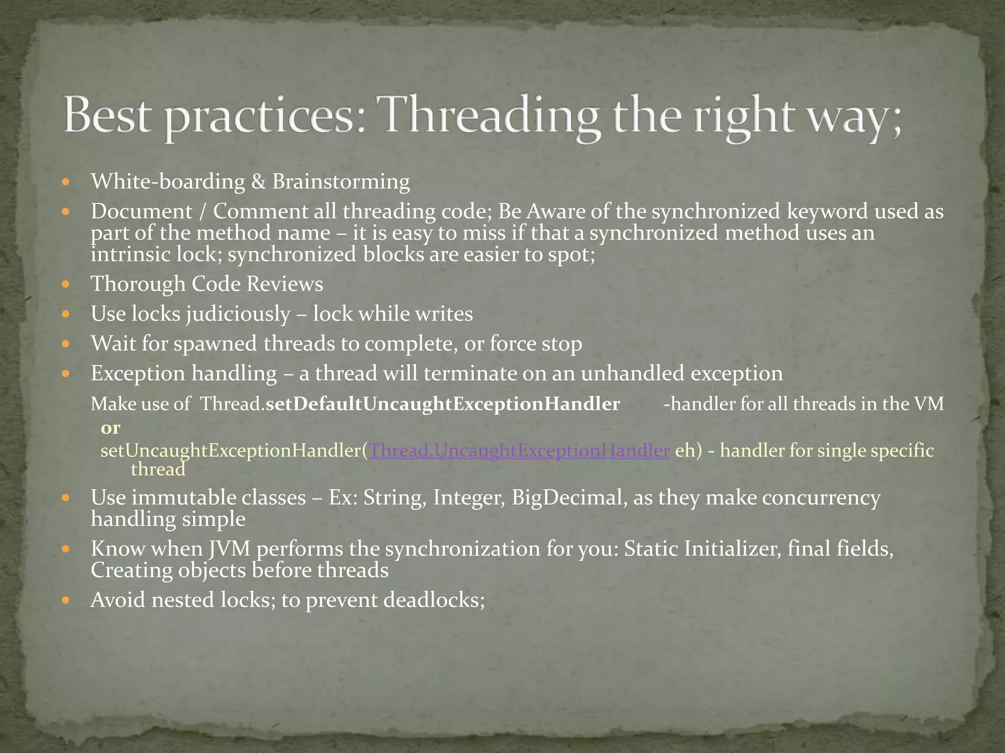  White-boarding & Brainstorming
 Document / Comment all threading code; Be Aware of the synchronized keyword used as
part of the method name – it is easy to miss if that a synchronized method uses an
intrinsic lock; synchronized blocks are easier to spot;
 Thorough Code Reviews
 Use locks judiciously – lock while writes
 Wait for spawned threads to complete, or force stop
 Exception handling – a thread will terminate on an unhandled exception
Make use of Thread.setDefaultUncaughtExceptionHandler -handler for all threads in the VM
or
setUncaughtExceptionHandler(Thread.UncaughtExceptionHandler eh) - handler for single specific
thread
 Use immutable classes – Ex: String, Integer, BigDecimal, as they make concurrency
handling simple
 Know when JVM performs the synchronization for you: Static Initializer, final fields,
Creating objects before threads
 Avoid nested locks; to prevent deadlocks;
 