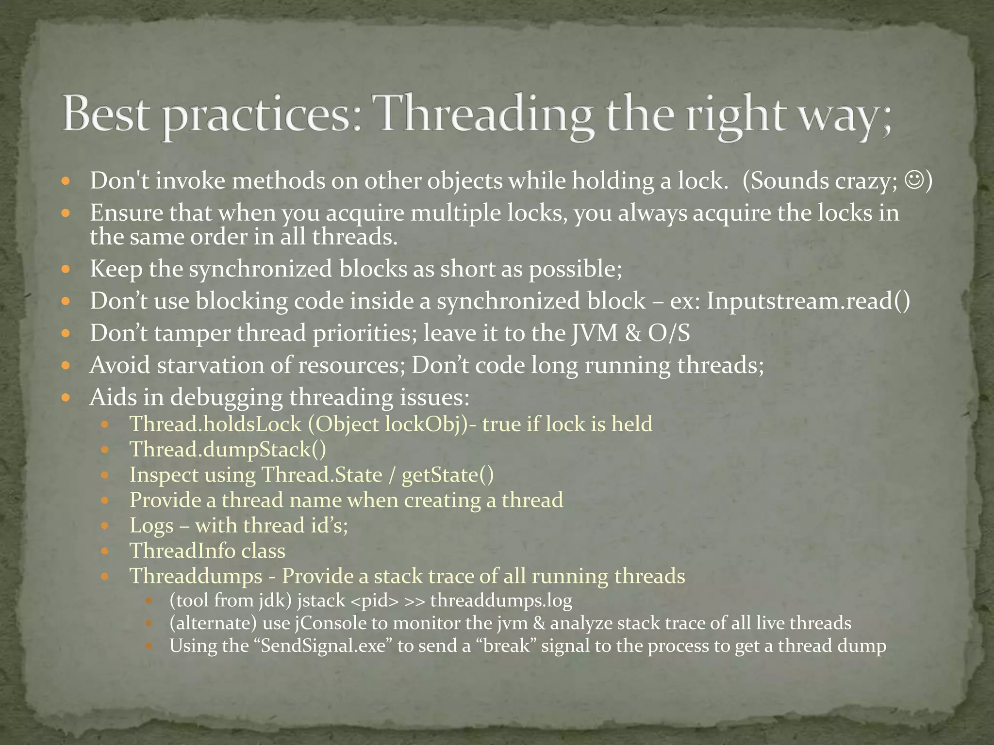  Don't invoke methods on other objects while holding a lock. (Sounds crazy; )
 Ensure that when you acquire multiple locks, you always acquire the locks in
the same order in all threads.
 Keep the synchronized blocks as short as possible;
 Don’t use blocking code inside a synchronized block – ex: Inputstream.read()
 Don’t tamper thread priorities; leave it to the JVM & O/S
 Avoid starvation of resources; Don’t code long running threads;
 Aids in debugging threading issues:
 Thread.holdsLock (Object lockObj)- true if lock is held
 Thread.dumpStack()
 Inspect using Thread.State / getState()
 Provide a thread name when creating a thread
 Logs – with thread id’s;
 ThreadInfo class
 Threaddumps - Provide a stack trace of all running threads
 (tool from jdk) jstack <pid> >> threaddumps.log
 (alternate) use jConsole to monitor the jvm & analyze stack trace of all live threads
 Using the “SendSignal.exe” to send a “break” signal to the process to get a thread dump
 