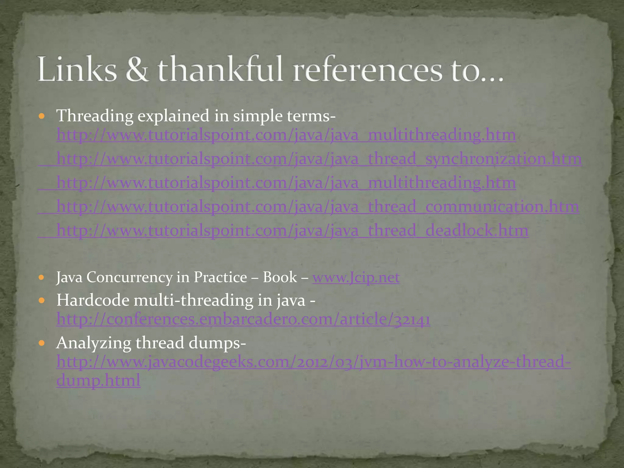  Threading explained in simple terms-
http://www.tutorialspoint.com/java/java_multithreading.htm
http://www.tutorialspoint.com/java/java_thread_synchronization.htm
http://www.tutorialspoint.com/java/java_multithreading.htm
http://www.tutorialspoint.com/java/java_thread_communication.htm
http://www.tutorialspoint.com/java/java_thread_deadlock.htm
 Java Concurrency in Practice – Book – www.Jcip.net
 Hardcode multi-threading in java -
http://conferences.embarcadero.com/article/32141
 Analyzing thread dumps-
http://www.javacodegeeks.com/2012/03/jvm-how-to-analyze-thread-
dump.html
 