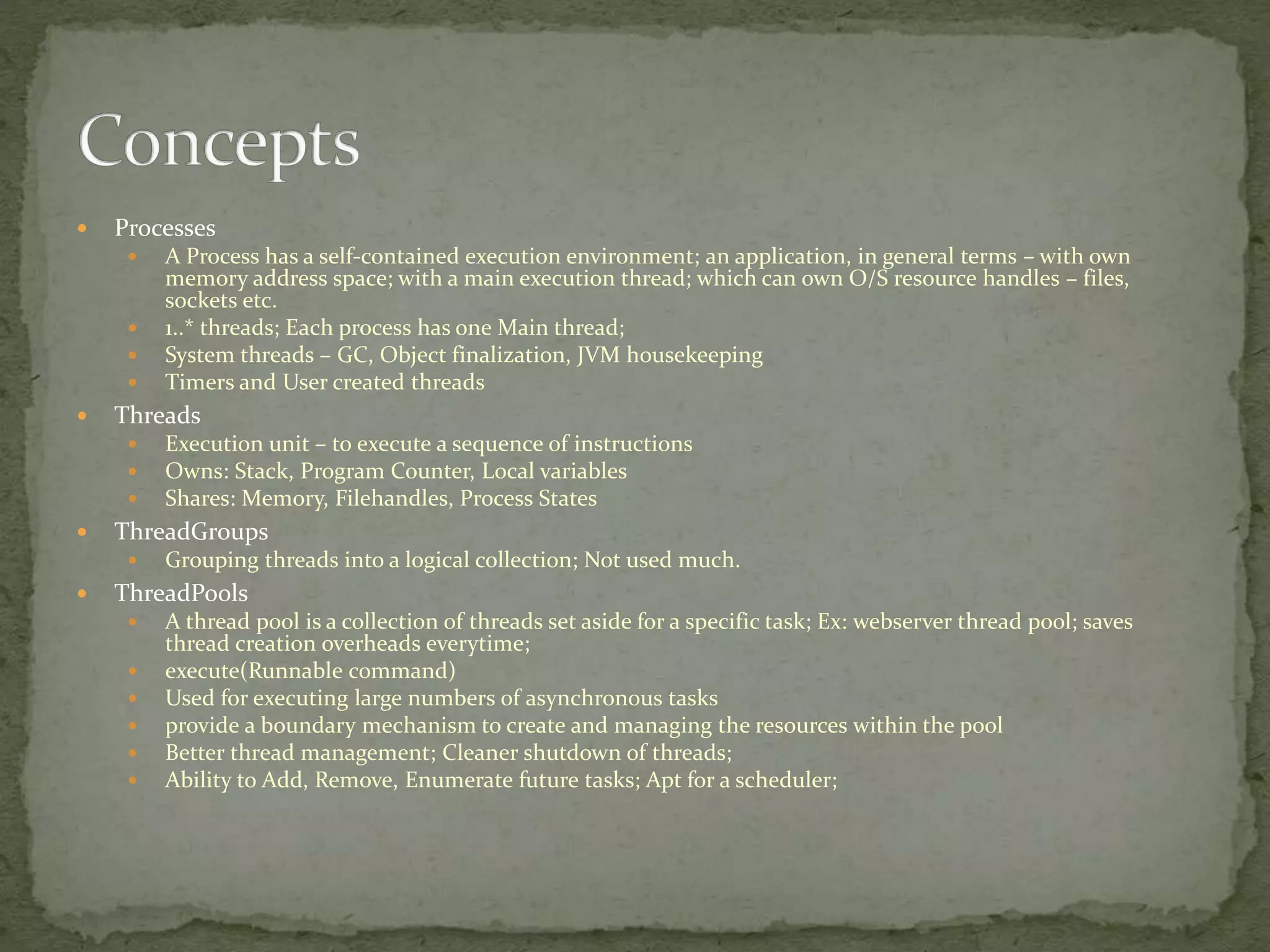  Processes
 A Process has a self-contained execution environment; an application, in general terms – with own
memory address space; with a main execution thread; which can own O/S resource handles – files,
sockets etc.
 1..* threads; Each process has one Main thread;
 System threads – GC, Object finalization, JVM housekeeping
 Timers and User created threads
 Threads
 Execution unit – to execute a sequence of instructions
 Owns: Stack, Program Counter, Local variables
 Shares: Memory, Filehandles, Process States
 ThreadGroups
 Grouping threads into a logical collection; Not used much.
 ThreadPools
 A thread pool is a collection of threads set aside for a specific task; Ex: webserver thread pool; saves
thread creation overheads everytime;
 execute(Runnable command)
 Used for executing large numbers of asynchronous tasks
 provide a boundary mechanism to create and managing the resources within the pool
 Better thread management; Cleaner shutdown of threads;
 Ability to Add, Remove, Enumerate future tasks; Apt for a scheduler;
 