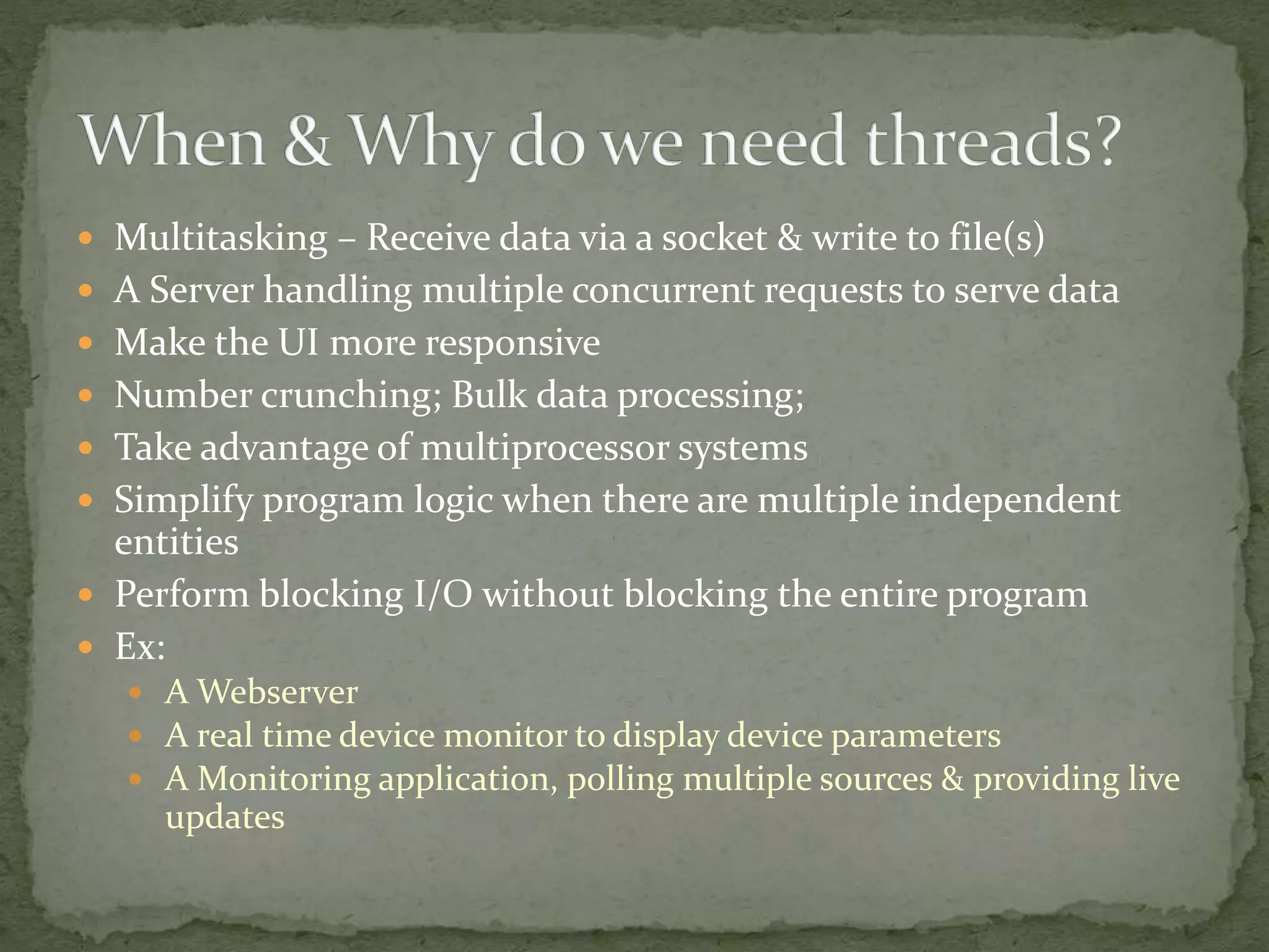  Multitasking – Receive data via a socket & write to file(s)
 A Server handling multiple concurrent requests to serve data
 Make the UI more responsive
 Number crunching; Bulk data processing;
 Take advantage of multiprocessor systems
 Simplify program logic when there are multiple independent
entities
 Perform blocking I/O without blocking the entire program
 Ex:
 A Webserver
 A real time device monitor to display device parameters
 A Monitoring application, polling multiple sources & providing live
updates
 