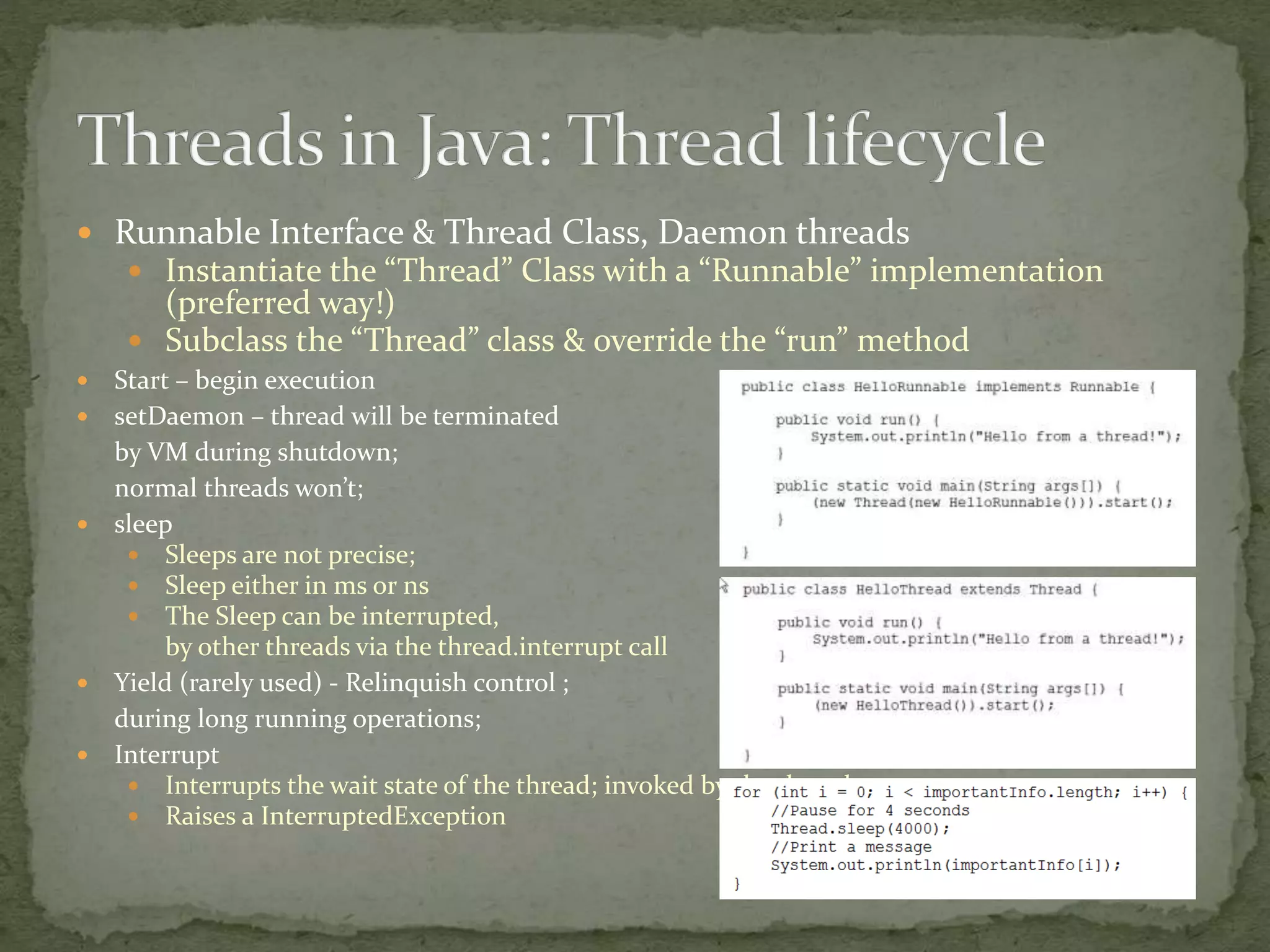  Runnable Interface & Thread Class, Daemon threads
 Instantiate the “Thread” Class with a “Runnable” implementation
(preferred way!)
 Subclass the “Thread” class & override the “run” method
 Start – begin execution
 setDaemon – thread will be terminated
by VM during shutdown;
normal threads won’t;
 sleep
 Sleeps are not precise;
 Sleep either in ms or ns
 The Sleep can be interrupted,
by other threads via the thread.interrupt call
 Yield (rarely used) - Relinquish control ;
during long running operations;
 Interrupt
 Interrupts the wait state of the thread; invoked by the thread owner;
 Raises a InterruptedException
 