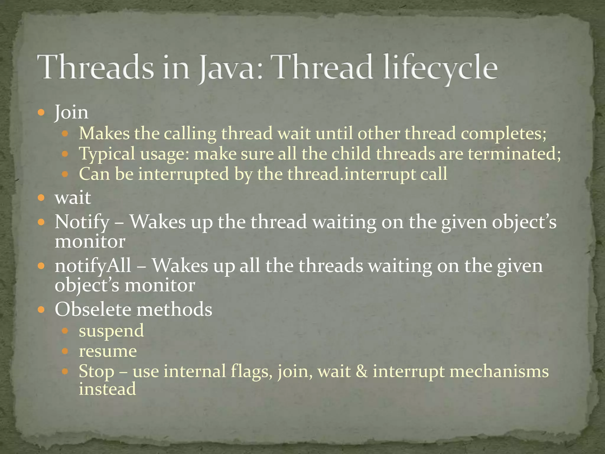  Join
 Makes the calling thread wait until other thread completes;
 Typical usage: make sure all the child threads are terminated;
 Can be interrupted by the thread.interrupt call
 wait
 Notify – Wakes up the thread waiting on the given object’s
monitor
 notifyAll – Wakes up all the threads waiting on the given
object’s monitor
 Obselete methods
 suspend
 resume
 Stop – use internal flags, join, wait & interrupt mechanisms
instead
 