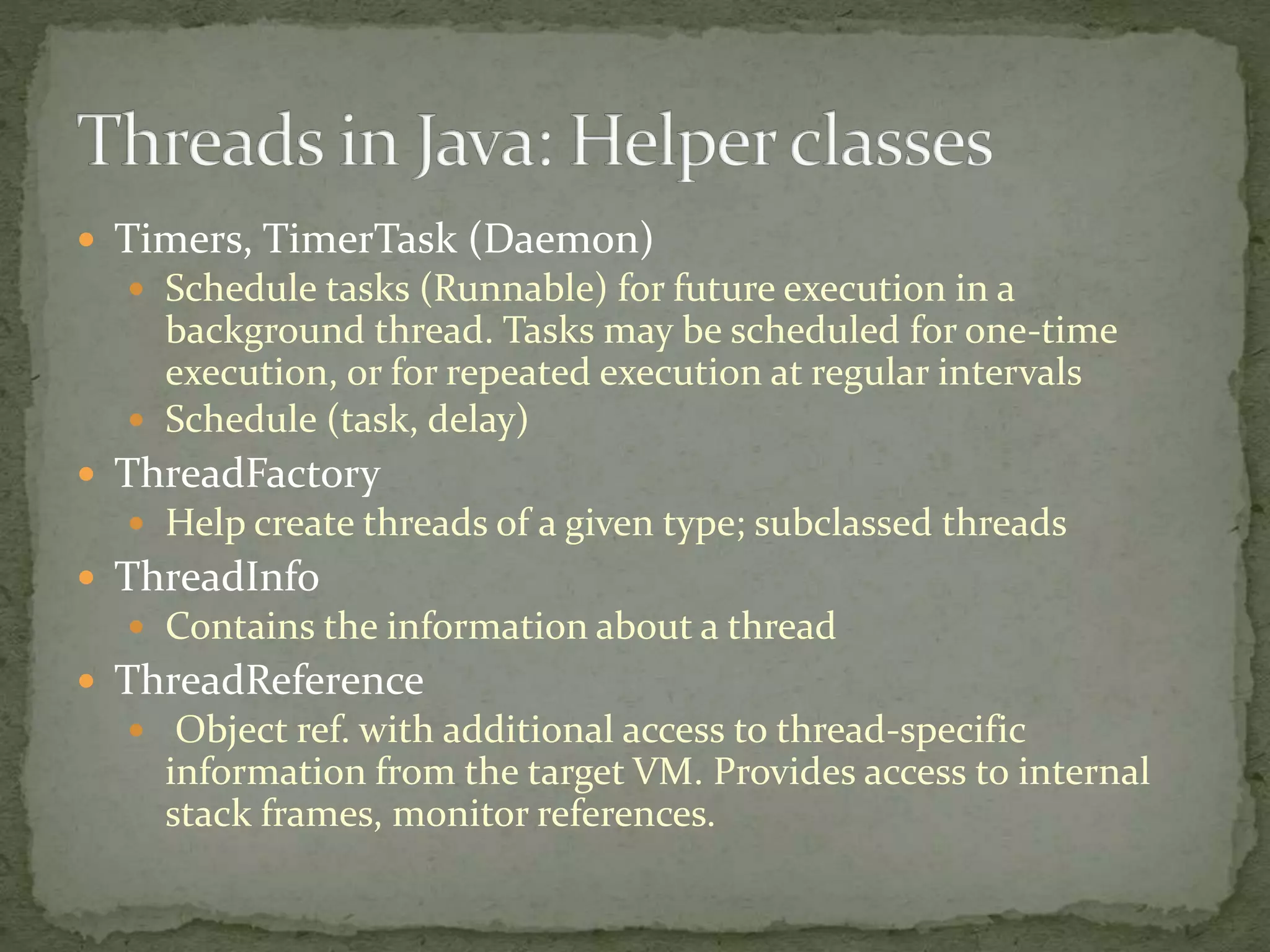  Timers, TimerTask (Daemon)
 Schedule tasks (Runnable) for future execution in a
background thread. Tasks may be scheduled for one-time
execution, or for repeated execution at regular intervals
 Schedule (task, delay)
 ThreadFactory
 Help create threads of a given type; subclassed threads
 ThreadInfo
 Contains the information about a thread
 ThreadReference
 Object ref. with additional access to thread-specific
information from the target VM. Provides access to internal
stack frames, monitor references.
 