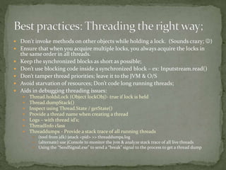  Don't invoke methods on other objects while holding a lock. (Sounds crazy; )
 Ensure that when you acquire multiple locks, you always acquire the locks in
the same order in all threads.
 Keep the synchronized blocks as short as possible;
 Don’t use blocking code inside a synchronized block – ex: Inputstream.read()
 Don’t tamper thread priorities; leave it to the JVM & O/S
 Avoid starvation of resources; Don’t code long running threads;
 Aids in debugging threading issues:
 Thread.holdsLock (Object lockObj)- true if lock is held
 Thread.dumpStack()
 Inspect using Thread.State / getState()
 Provide a thread name when creating a thread
 Logs – with thread id’s;
 ThreadInfo class
 Threaddumps - Provide a stack trace of all running threads
 (tool from jdk) jstack <pid> >> threaddumps.log
 (alternate) use jConsole to monitor the jvm & analyze stack trace of all live threads
 Using the “SendSignal.exe” to send a “break” signal to the process to get a thread dump
 