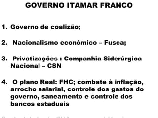 GOVERNO ITAMAR FRANCO

1. Governo de coalizão;

2. Nacionalismo econômico – Fusca;

3. Privatizações : Companhia Siderúrgica
   Nacional – CSN

4. O plano Real: FHC; combate à inflação,
   arrocho salarial, controle dos gastos do
   governo, saneamento e controle dos
   bancos estaduais
 
