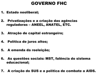 GOVERNO FHC
1. Estado neoliberal;

2.    Privatizações e a criação das agências
     reguladoras – ANEEL, ANATEL, ETC.

3.   Atração de capital estrangeiro;

4.   Política de juros altos;

5.   A emenda da reeleição;

6.    As questões sociais: MST, falência do sistema
     educacional;

7.   A criação do SUS e a política de combate a AIDS.
 