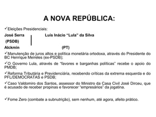A NOVA REPÚBLICA:
Eleições Presidenciais:
José Serra            Luís Inácio “Lula” da Silva
(PSDB)
Alckmin                         (PT)
Manutenção de juros altos e política monetária ortodoxa, através do Presidente do
BC Henrique Meireles (ex-PSDB);
O Governo Lula, através de “favores e barganhas políticas” recebe o apoio do
PMDB;
Reforma Tributária e Previdenciária, recebendo críticas da extrema esquerda e do
PFL/DEMOCRATAS e PSDB;
Caso Valdomiro dos Santos, assessor do Ministro da Casa Civil José Dirceu, que
é acusado de receber propinas e favorecer “empresários” da jogatina.


Fome Zero (combate a subnutrição), sem nenhum, até agora, afeito prático.
 