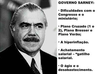GOVERNO SARNEY:

• Dificuldades com o
Congresso e o
ministério;

• Plano Cruzado (1 e
2), Plano Bresser e
Plano Verão;

• A hiperinflação.

• Achatamento
salarial – “gatilho
salarial.

• O ágio e o
desabastecimento.
 