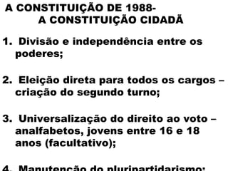 A CONSTITUIÇÃO DE 1988-
     A CONSTITUIÇÃO CIDADÃ

1. Divisão e independência entre os
  poderes;

2. Eleição direta para todos os cargos –
  criação do segundo turno;

3. Universalização do direito ao voto –
  analfabetos, jovens entre 16 e 18
  anos (facultativo);
 