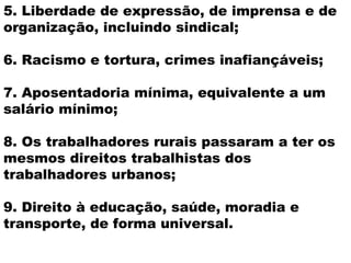 5. Liberdade de expressão, de imprensa e de
organização, incluindo sindical;

6. Racismo e tortura, crimes inafiançáveis;

7. Aposentadoria mínima, equivalente a um
salário mínimo;

8. Os trabalhadores rurais passaram a ter os
mesmos direitos trabalhistas dos
trabalhadores urbanos;

9. Direito à educação, saúde, moradia e
transporte, de forma universal.
 