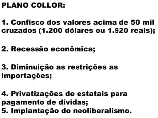 PLANO COLLOR:

1. Confisco dos valores acima de 50 mil
cruzados (1.200 dólares ou 1.920 reais);

2. Recessão econômica;

3. Diminuição as restrições as
importações;

4. Privatizações de estatais para
pagamento de dívidas;
5. Implantação do neoliberalismo.
 