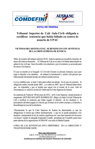 NOTA DE PRENSA

   Tribunal Superior de Cali –Sala Civil- obligada a
   rectificar sentencia que había fallado en contra de
                    usuario de UPAC

  VICTIMAS DEL SISTEMA UPAC, SE BENEFICIAN CON SENTENCIA
             DE LA CORTE SUPREMA DE JUSTICIA


Miles de usuarios del antiguo sistema UPAC todavía esperan sea resuelta la situación de
abuso del sistema financiero. El Tribunal de Cali en su sala Civil había determinado no
aplicar la ley civil que fuera favorable a los deudores y por el contrario, se acomoda para
favorecer a los bancos.

El caso se tramitó en el Juzgado 12 Civil del Circuito en primera instancia, cuyo juez
negó el derecho a los deudores de ordenar la terminación y archivo del proceso por
haber pasado demasiado tiempo sin cobrar la deuda morosa.

La Ley establece que se tiene 3 años para cobrar una deuda. En el caso en concreto, la
obligación estaba vencida desde 2001 y se cobró en 2007 pero el Tribunal había dicho
que no importaba y que se tendría que seguir con el remate de la casa. Ante tal
circunstancia, se inició la Acción de Tutela ante la Corte Suprema de Justicia.

En sentencia de Tutela de 198 de enero de 2012, la H. Corte Suprema siendo ponente el
magistrado ARTURO SOLARTE RODRIGUEZ obligó a la Sala Civil del Tribunal de
Cali a rectificar la sentencia que había negado el derecho de los deudores a la
prescripción del título pagaré en vista de que el banco no lo cobró a tiempo y el derecho a
desembargar la casa de los deudores.

“Precisamente lo que la Corte Suprema de Justicia ha determinado es que las
obligaciones se tienen que cobrar oportunamente y que no se puede perjudicar a los
deudores interpretando la ley de manera caprichosa con una clara intención de favorecer
a la banca” explicó la abogada Emperatriz Castillo presidenta de Comdefin quien hace
parte además de la organización AUSBANC con sede en Madrid España.

COPIA DE LAS SENTENCIAS ESTA DISPONIBLE EN LA DIRECCION Y
TELEFONOS INDICADOS

                                   Para más información:
                     Calle 9, 4-50 Of, 203 PBX 8959733 Cel 3155542114
                                   comdefincol@gmail.com
             Comité para la Defensa del Usuario Financiero de Colombia
 