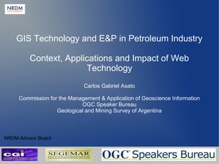 GIS Technology and E&P in Petroleum Industry
Context, Applications and Impact of Web
Technology
Carlos Gabriel Asato
Commission for the Management & Application of Geoscience Information
OGC Speaker Bureau
Geological and Mining Survey of Argentina

NRDM Advisor Board
NRDM 2012 - Carlos Gabriel Asato

 