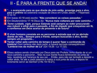 II -  É PARA A FRENTE QUE SE ANDA! "... e  avançando para as que diante de mim estão ,  prossigo para o alvo, para o prêmio  da soberana vocação de Deus em Cristo Jesus." - Filipenses 3:12-14 Em Isaias 43:18 está escrito: " Não considerei as coisas passadas ." Em Deuteronômio 17:16 Deus diz: " Nunca mais voltareis por este caminho... " Tome cuidado, vigie, porque Satanás está sempre ao redor procurando nos induzir a olhar para o passado, a fim de impedir que cresçamos em fé, e confiemos em Deus acerca do presente e do futuro! O viver humano consiste em se percorrer a estrada que vai se abrindo diante de nós... Sempre para a frente, sempre buscando o alvo, tendo sempre um propósito... Tentar voltar pelo caminho do tempo é querer fazer a contramão da história!  Com certeza não dará certo, e haverá terríveis conseqüências! " Lembrai-vos da mulher de Ló " (Gn 19:26 - Lc 17:32). Eliseu estava sendo chamado por Deus para ser Profeta; tinha diante de si um novo caminho a percorrer... Mas na sua mente ficava lembrando da junta de bois, recebida por herança de seu pai ... Então, para não ser tentado a desistir e voltar atrás, foi até a casa paterna e matou a sua junta de bois, e depois foi livremente servir ao Senhor! (I Rs 19:19-21). 