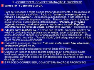 III -  CORRER BEM, COM DETERMINAÇÃO E PROPÓSITO Vamos lêr - I Coríntios 9:24-27. Para ser vencedor o atleta precisa treinar diligentemente, e até mesmo se submeter a certos sacrifícios... Paulo diz: " esmurro o meu corpo, e o reduzo a escravidão"...  Diz respeito a autodisciplina, a luta interior para superar as paixões e fraquezas carnais... Para se obter vitória, é preciso muita renúncia, autodisciplina, determinação... " Porque, se viverdes segundo a carne, caminhais para a morte; mas, se pelo Espírito mortificardes os feitos do corpo, certamente vivereis. " - Romanos 8:13 " Assim corro também eu..."  Temos que ter meta, propósito, objetivo na vida! Na corrida da vida, precisamos ter metas, saber antecipadamente aonde desejamos chegar, e lutar para alcançar o alvo estabelecido... Para que o seu ano novo seja o "Ano da Vitória", defina logo seus alvos, e inicie agora mesmo a sua caminhada! O Apóstolo prossegue, dizendo:  "não sem meta; assim luto, não como desferindo golpes no ar. " Lembre-se: Você precisa acertar o alvo! Então mire bem! Quando um lutador de boxe desfere golpes no ar, perde muito! Gasta inutilmente energia preciosa que poderá lhe faltar durante a luta; se desequilibra, correndo o risco de ser atingido pelo adversário, e cair; deixa de atingir o alvo ... É PRECISO CORRER BEM, COM DETERMINAÇÃO E PROPÓSITO! 