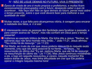 IV -  NÃO SE LIGUE DEMAIS NO FUTURO, VIVA O PRESENTE! Época de virada de ano é muito propícia a profetismos, e muitos ficam excessivamente preocupados com o futuro, desejando saber o que irá acontecer... Não faça isto! Não se ligue demais ao futuro, pense mais sobre o tempo presente, sobre o que você deverá fazer para melhorar a sua qualidade de vida! Muitas vezes, o que falta para alcançarmos vitória, é coragem para encarar a realidade dos fatos, e  ir à luta! É interessante como as pessoas têm facilidade para focalizar o passado, e para crerem acerca do "futuro", mas não confiam em Deus para o tempo presente!  Voltemos ao exemplo bíblico de Marta. Ela tinha dito a Jesus: "Senhor, se estiveras aqui não teria morrido meu irmão..." João 11:21. Jesus afirmou: "Teu irmão há de ressurgir." (Jo 11:23)  Daí Marta, ao invés de crer que Jesus poderia ressuscitá-lo naquele exato momento, creu que isto seria possível lá na frente... no futuro... na ressurreição do último dia! "Eu sei, replicou Marta, que ele há de ressurgir na ressurreição do último dia." (Jo 11:24). Mas Jesus continuou ministrando a ela, e logo em seguida ressuscitou a Lázaro, naquele momento! Ela estava diante de Jesus, mas tinha dificuldade em crer que Ele poderia operar o milagre naquela mesma hora! 