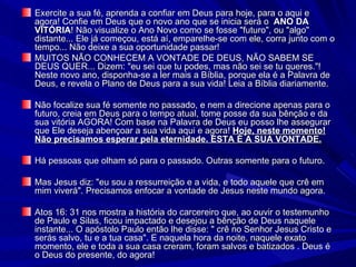 Exercite a sua fé, aprenda a confiar em Deus para hoje, para o aqui e agora! Confie em Deus que o novo ano que se inicia será o  ANO DA VITÓRIA ! Não visualize o Ano Novo como se fosse "futuro", ou "algo" distante... Ele já começou, está aí, emparelhe-se com ele, corra junto com o tempo... Não deixe a sua oportunidade passar! MUITOS NÃO CONHECEM A VONTADE DE DEUS, NÃO SABEM SE DEUS QUER... Dizem: "eu sei que tu podes, mas não sei se tu queres."! Neste novo ano, disponha-se a ler mais a Bíblia, porque ela é a Palavra de Deus, e revela o Plano de Deus para a sua vida! Leia a Bíblia diariamente. Não focalize sua fé somente no passado, e nem a direcione apenas para o futuro, creia em Deus para o tempo atual, tome posse da sua bênção e da sua vitória AGORA! Com base na Palavra de Deus eu posso lhe assegurar que Ele deseja abençoar a sua vida aqui e agora!  Hoje, neste momento! Não precisamos esperar pela eternidade. ESTA É A SUA VONTADE. Há pessoas que olham só para o passado. Outras somente para o futuro. Mas Jesus diz: "eu sou a ressurreição e a vida, e todo aquele que crê em mim viverá". Precisamos enfocar a vontade de Jesus neste mundo agora. Atos 16: 31 nos mostra a história do carcereiro que, ao ouvir o testemunho de Paulo e Silas, ficou impactado e desejou a bênção de Deus naquele instante... O apóstolo Paulo então lhe disse: " crê no Senhor Jesus Cristo e serás salvo, tu e a tua casa". E naquela hora da noite, naquele exato momento, ele e toda a sua casa creram, foram salvos e batizados . Deus é o Deus do presente, do agora! 