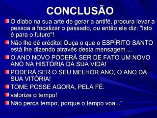 CONCLUSÃO O diabo na sua arte de gerar a antifé, procura levar a pessoa a focalizar o passado, ou então ele diz: "Isto é para o futuro"! Não lhe dê crédito! Ouça o que o ESPÍRITO SANTO está lhe dizendo através desta mensagem ... O ANO NOVO PODERÁ SER DE FATO UM NOVO ANO NA HISTÓRIA DA SUA VIDA! PODERÁ SER O SEU MELHOR ANO, O ANO DA SUA VITÓRIA! TOME POSSE AGORA, PELA FÉ. valorize o tempo! Não perca tempo, porque o tempo voa..." 