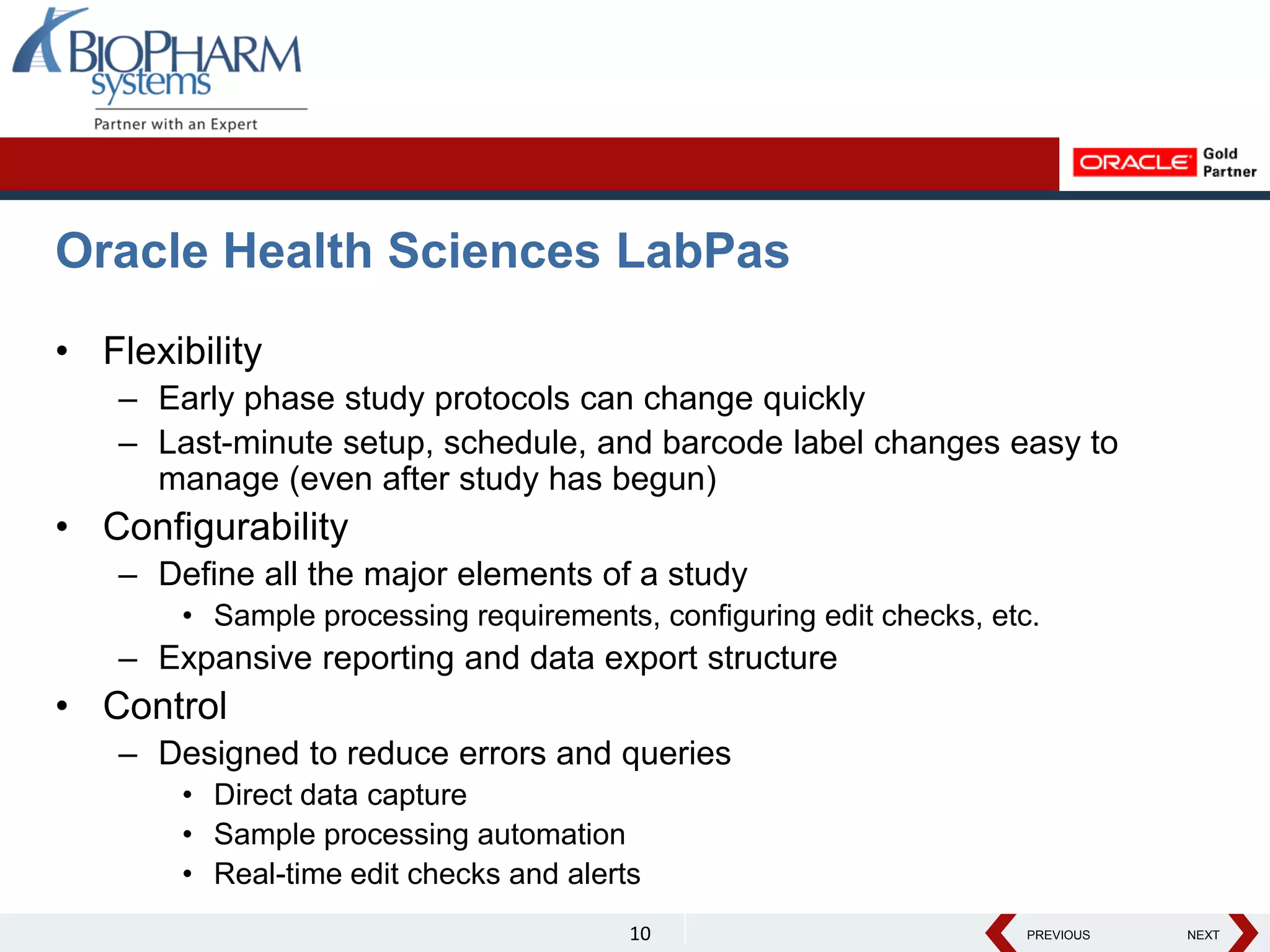 PREVIOUS NEXT
PREVIOUS NEXT
Oracle Health Sciences LabPas
• Flexibility
– Early phase study protocols can change quickly
– Last-minute setup, schedule, and barcode label changes easy to
manage (even after study has begun)
• Configurability
– Define all the major elements of a study
• Sample processing requirements, configuring edit checks, etc.
– Expansive reporting and data export structure
• Control
– Designed to reduce errors and queries
• Direct data capture
• Sample processing automation
• Real-time edit checks and alerts
10
 