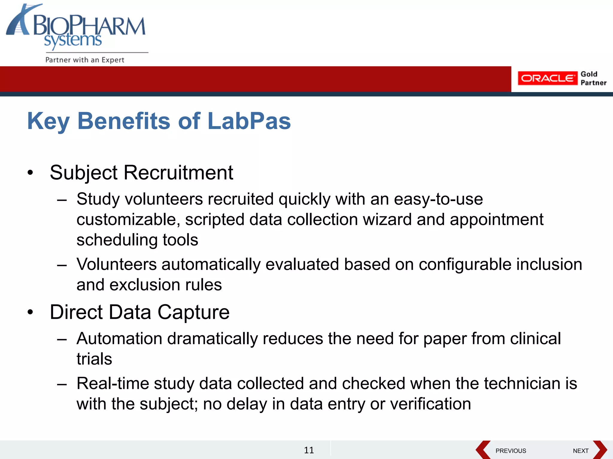 PREVIOUS NEXT
PREVIOUS NEXT
Key Benefits of LabPas
• Subject Recruitment
– Study volunteers recruited quickly with an easy-to-use
customizable, scripted data collection wizard and appointment
scheduling tools
– Volunteers automatically evaluated based on configurable inclusion
and exclusion rules
• Direct Data Capture
– Automation dramatically reduces the need for paper from clinical
trials
– Real-time study data collected and checked when the technician is
with the subject; no delay in data entry or verification
11
 
