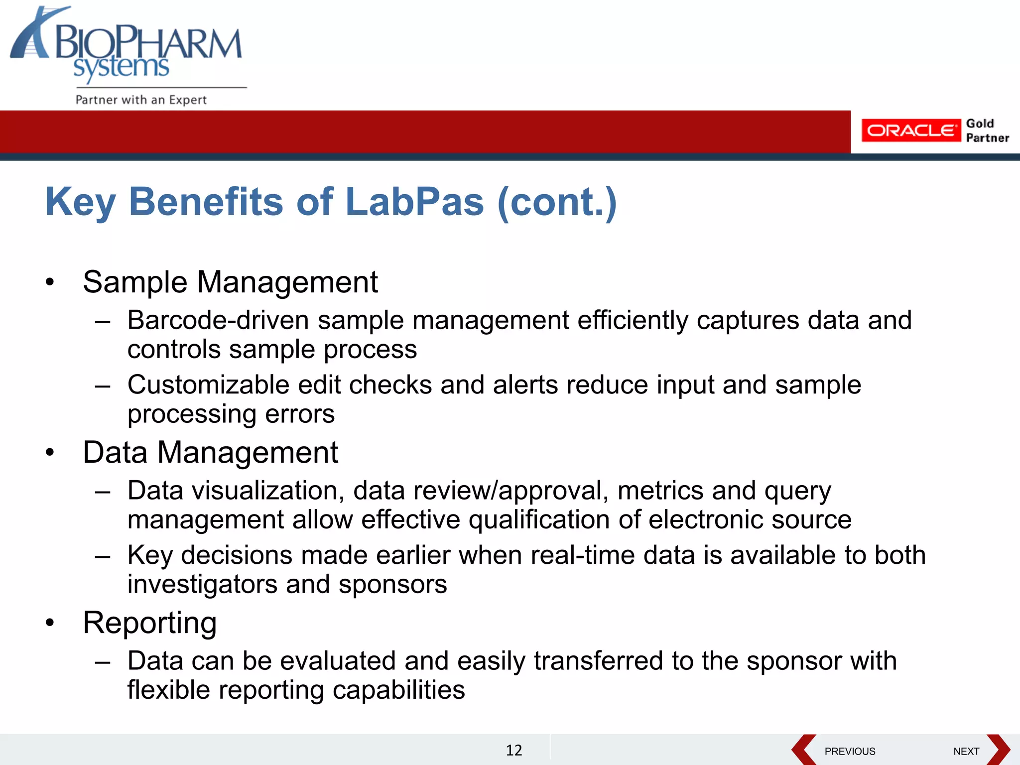PREVIOUS NEXT
PREVIOUS NEXT
Key Benefits of LabPas (cont.)
• Sample Management
– Barcode-driven sample management efficiently captures data and
controls sample process
– Customizable edit checks and alerts reduce input and sample
processing errors
• Data Management
– Data visualization, data review/approval, metrics and query
management allow effective qualification of electronic source
– Key decisions made earlier when real-time data is available to both
investigators and sponsors
• Reporting
– Data can be evaluated and easily transferred to the sponsor with
flexible reporting capabilities
12
 