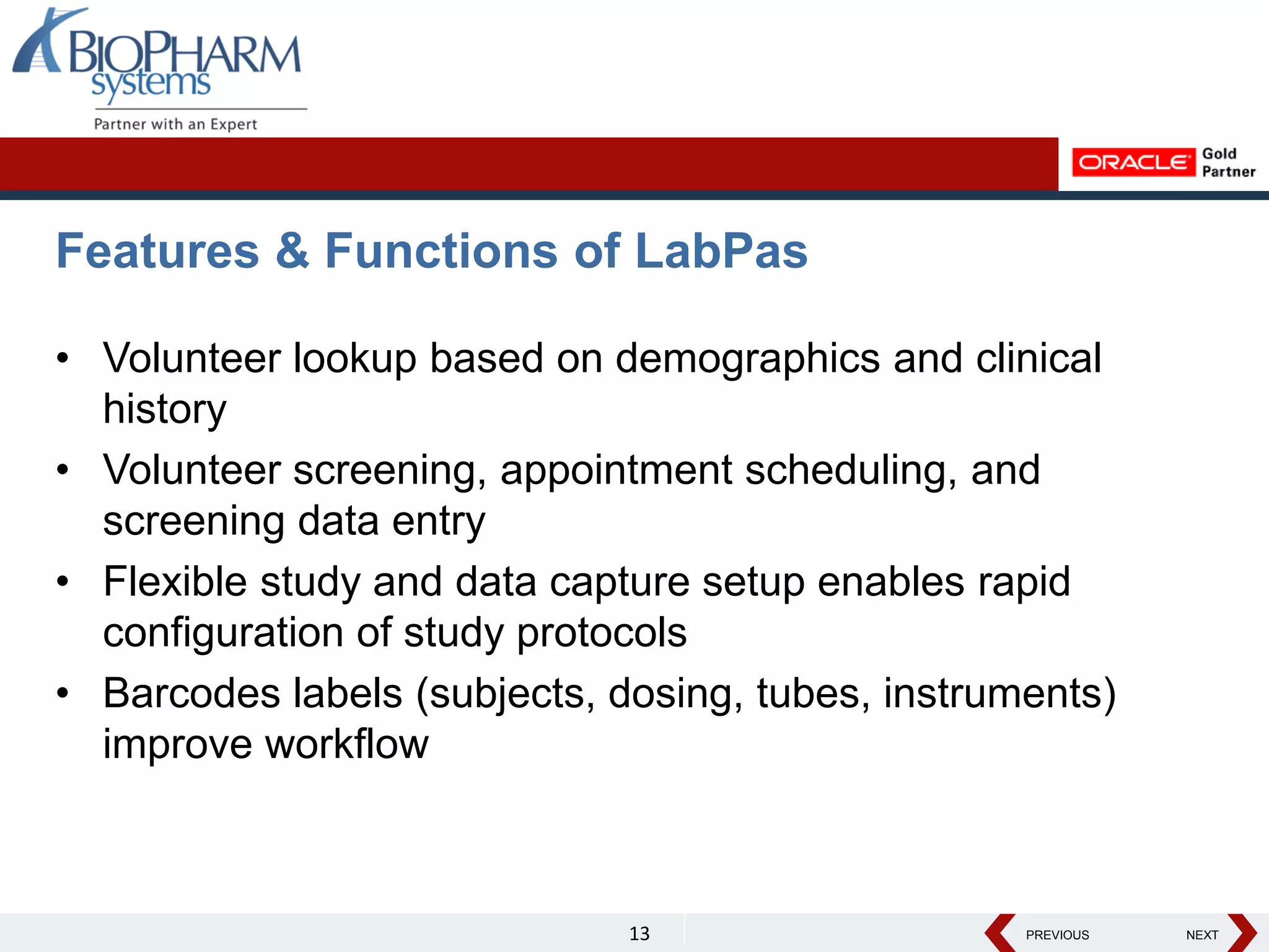 PREVIOUS NEXT
PREVIOUS NEXT
Features & Functions of LabPas
• Volunteer lookup based on demographics and clinical
history
• Volunteer screening, appointment scheduling, and
screening data entry
• Flexible study and data capture setup enables rapid
configuration of study protocols
• Barcodes labels (subjects, dosing, tubes, instruments)
improve workflow
13
 