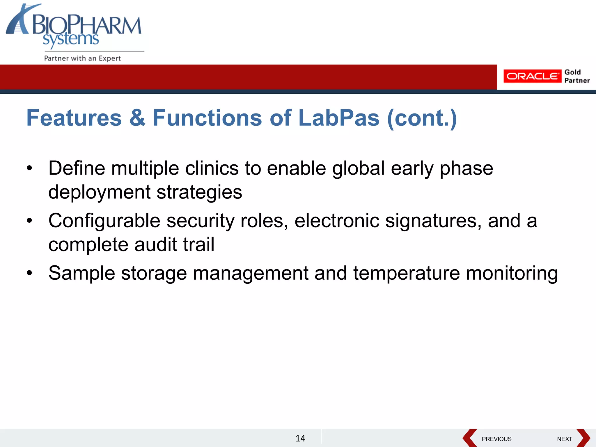 PREVIOUS NEXT
PREVIOUS NEXT
Features & Functions of LabPas (cont.)
• Define multiple clinics to enable global early phase
deployment strategies
• Configurable security roles, electronic signatures, and a
complete audit trail
• Sample storage management and temperature monitoring
14
 