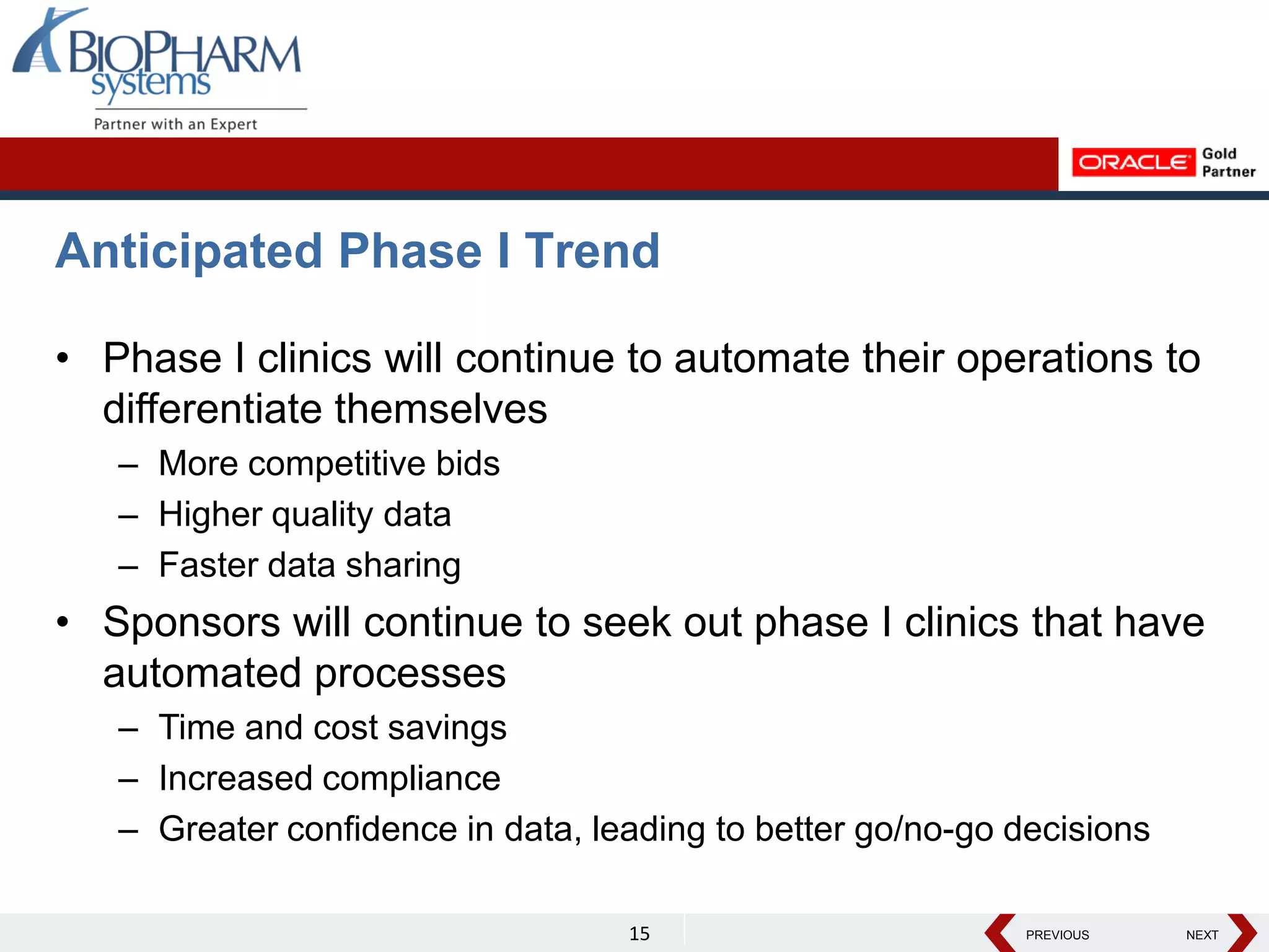 PREVIOUS NEXT
PREVIOUS NEXT
Anticipated Phase I Trend
• Phase I clinics will continue to automate their operations to
differentiate themselves
– More competitive bids
– Higher quality data
– Faster data sharing
• Sponsors will continue to seek out phase I clinics that have
automated processes
– Time and cost savings
– Increased compliance
– Greater confidence in data, leading to better go/no-go decisions
15
 