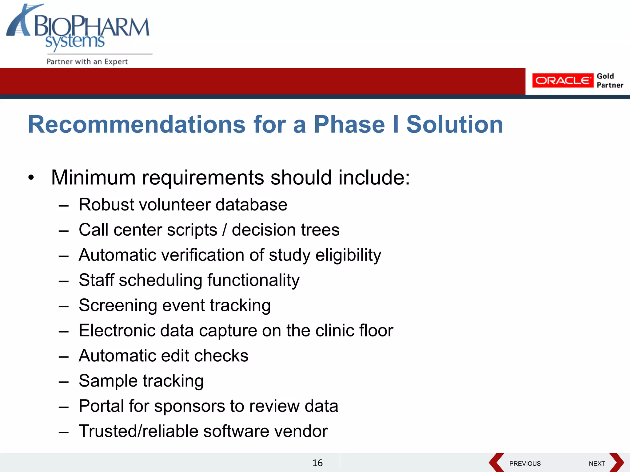 PREVIOUS NEXT
PREVIOUS NEXT
Recommendations for a Phase I Solution
• Minimum requirements should include:
– Robust volunteer database
– Call center scripts / decision trees
– Automatic verification of study eligibility
– Staff scheduling functionality
– Screening event tracking
– Electronic data capture on the clinic floor
– Automatic edit checks
– Sample tracking
– Portal for sponsors to review data
– Trusted/reliable software vendor
16
 