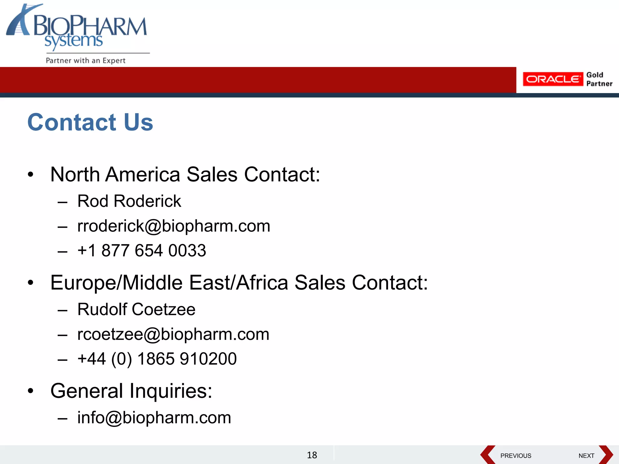 PREVIOUS NEXT
PREVIOUS NEXT
Contact Us
• North America Sales Contact:
– Rod Roderick
– rroderick@biopharm.com
– +1 877 654 0033
• Europe/Middle East/Africa Sales Contact:
– Rudolf Coetzee
– rcoetzee@biopharm.com
– +44 (0) 1865 910200
• General Inquiries:
– info@biopharm.com
18
 