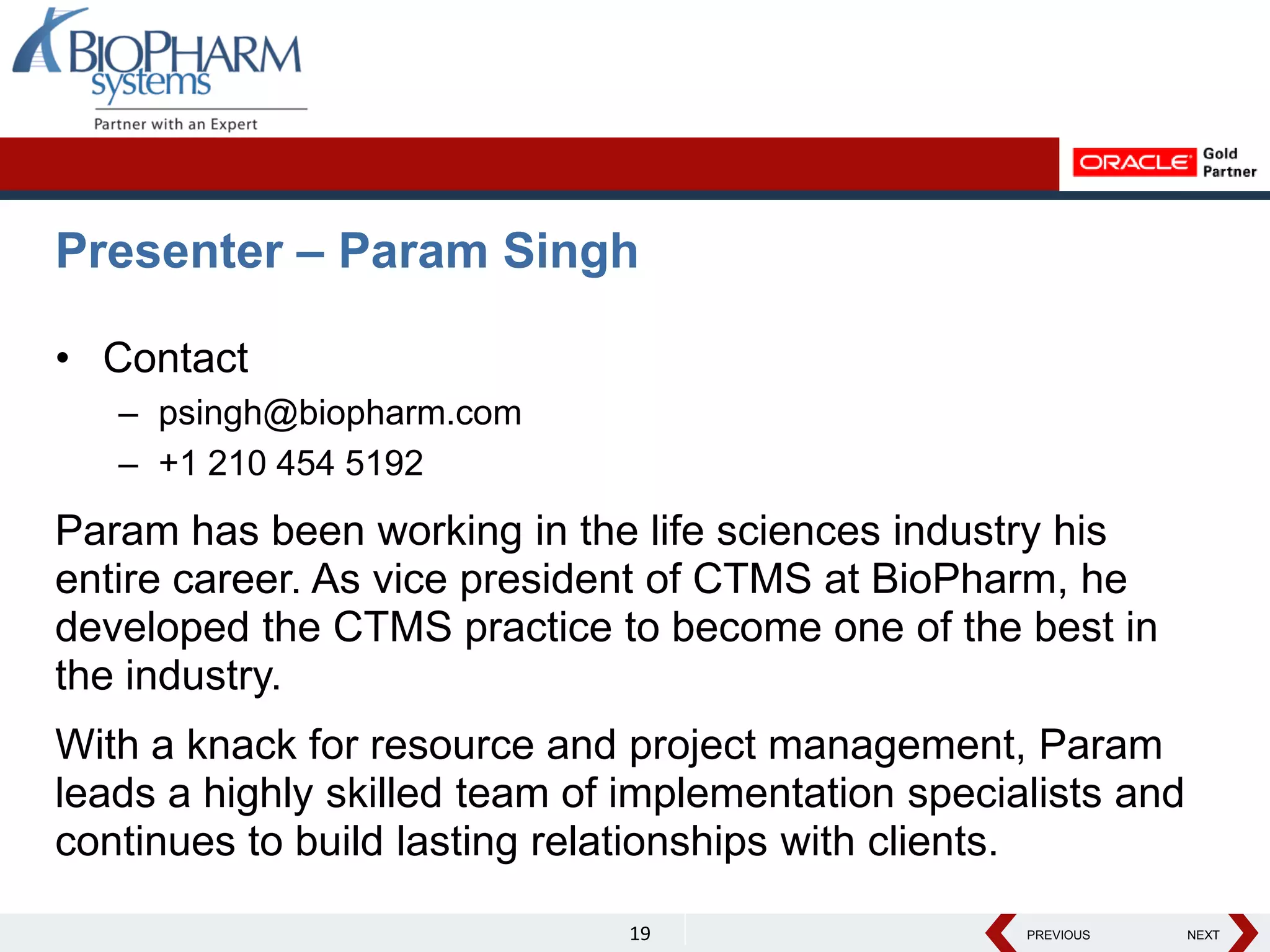 PREVIOUS NEXT
PREVIOUS NEXT
Presenter – Param Singh
• Contact
– psingh@biopharm.com
– +1 210 454 5192
Param has been working in the life sciences industry his
entire career. As vice president of CTMS at BioPharm, he
developed the CTMS practice to become one of the best in
the industry.
With a knack for resource and project management, Param
leads a highly skilled team of implementation specialists and
continues to build lasting relationships with clients.
19
 
