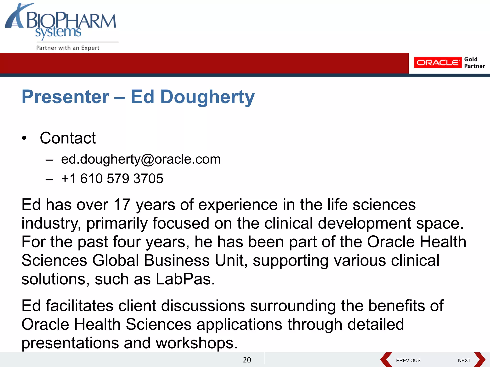 PREVIOUS NEXT
PREVIOUS NEXT
Presenter – Ed Dougherty
• Contact
– ed.dougherty@oracle.com
– +1 610 579 3705
Ed has over 17 years of experience in the life sciences
industry, primarily focused on the clinical development space.
For the past four years, he has been part of the Oracle Health
Sciences Global Business Unit, supporting various clinical
solutions, such as LabPas.
Ed facilitates client discussions surrounding the benefits of
Oracle Health Sciences applications through detailed
presentations and workshops.
20
 