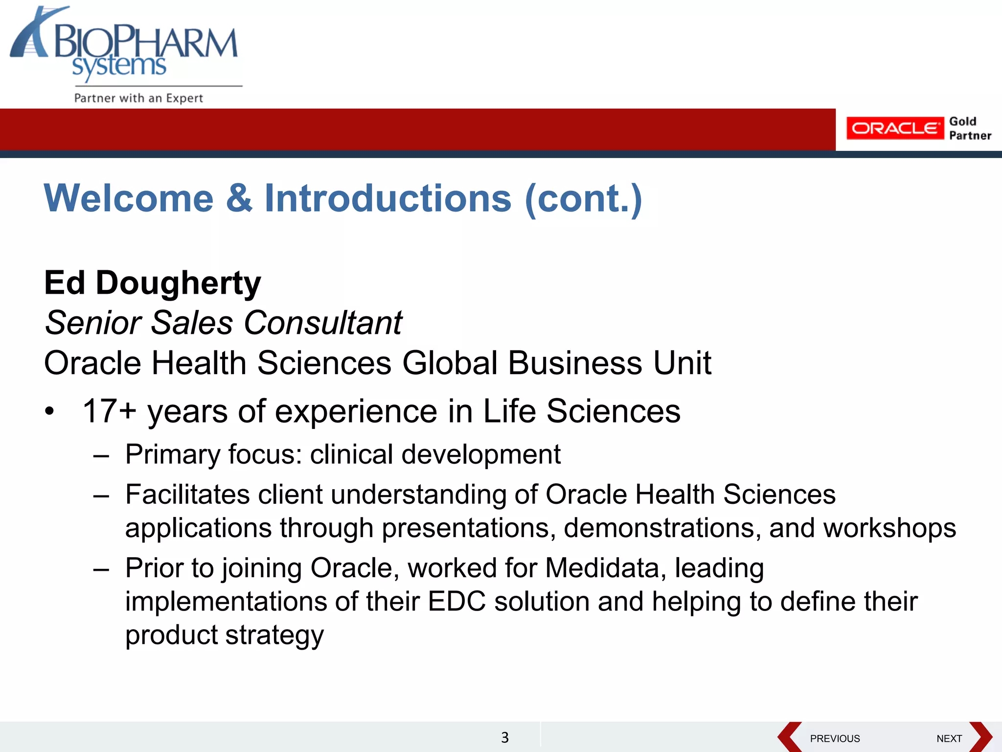 PREVIOUS NEXT
PREVIOUS NEXT
Welcome & Introductions (cont.)
Ed Dougherty
Senior Sales Consultant
Oracle Health Sciences Global Business Unit
• 17+ years of experience in Life Sciences
– Primary focus: clinical development
– Facilitates client understanding of Oracle Health Sciences
applications through presentations, demonstrations, and workshops
– Prior to joining Oracle, worked for Medidata, leading
implementations of their EDC solution and helping to define their
product strategy
3
 