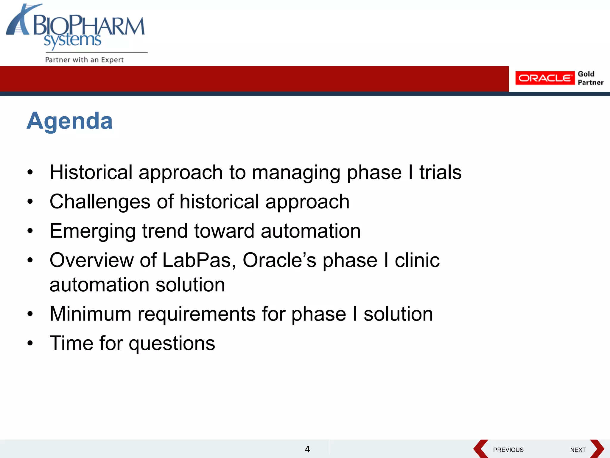 PREVIOUS NEXT
PREVIOUS NEXT
Agenda
• Historical approach to managing phase I trials
• Challenges of historical approach
• Emerging trend toward automation
• Overview of LabPas, Oracle’s phase I clinic
automation solution
• Minimum requirements for phase I solution
• Time for questions
4
 