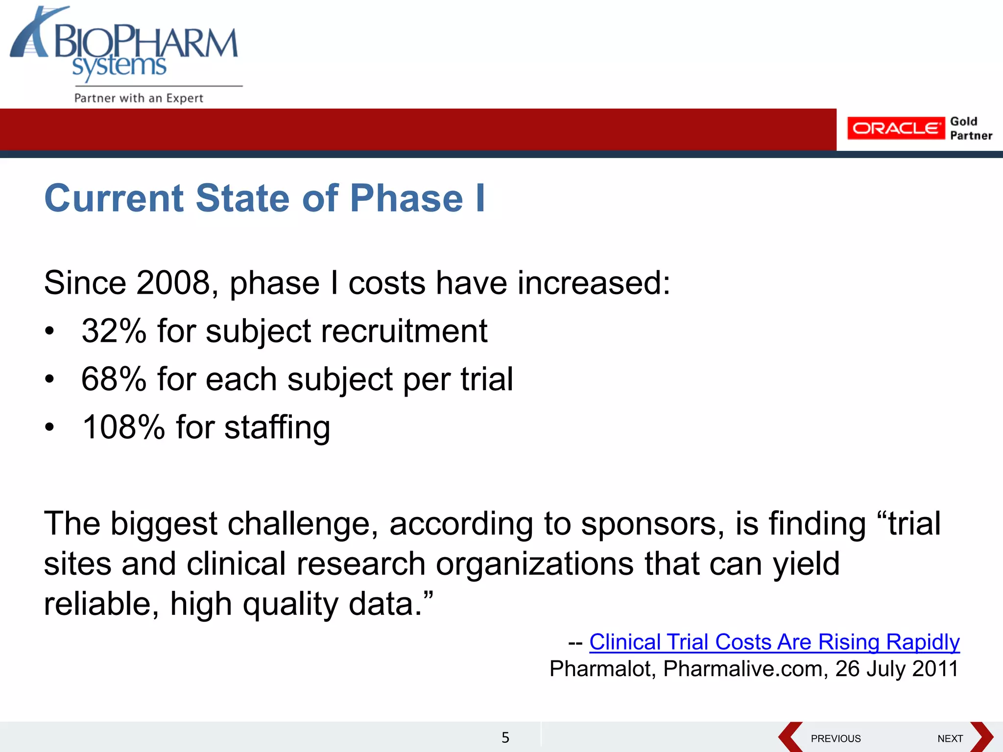 PREVIOUS NEXT
PREVIOUS NEXT
Current State of Phase I
Since 2008, phase I costs have increased:
• 32% for subject recruitment
• 68% for each subject per trial
• 108% for staffing
The biggest challenge, according to sponsors, is finding “trial
sites and clinical research organizations that can yield
reliable, high quality data.”
-- Clinical Trial Costs Are Rising Rapidly
Pharmalot, Pharmalive.com, 26 July 2011
5
 