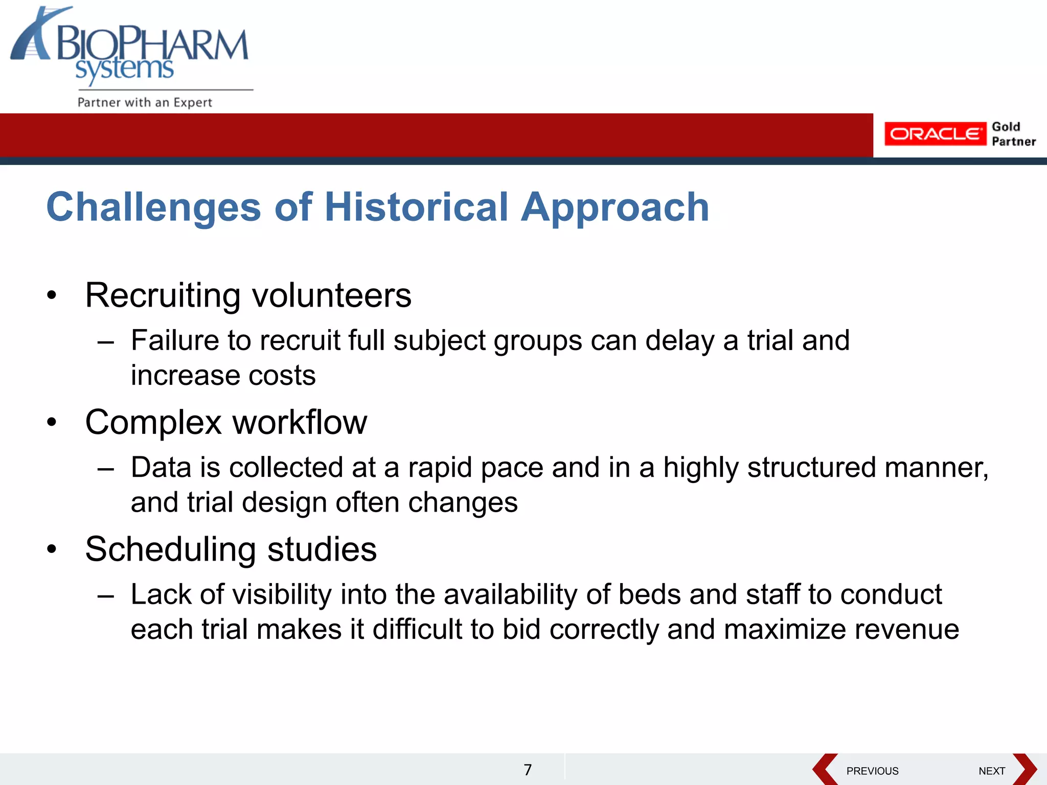 PREVIOUS NEXT
PREVIOUS NEXT
Challenges of Historical Approach
• Recruiting volunteers
– Failure to recruit full subject groups can delay a trial and
increase costs
• Complex workflow
– Data is collected at a rapid pace and in a highly structured manner,
and trial design often changes
• Scheduling studies
– Lack of visibility into the availability of beds and staff to conduct
each trial makes it difficult to bid correctly and maximize revenue
7
 