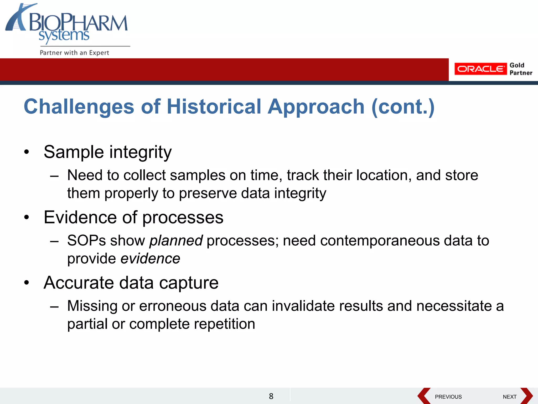 PREVIOUS NEXT
PREVIOUS NEXT
Challenges of Historical Approach (cont.)
• Sample integrity
– Need to collect samples on time, track their location, and store
them properly to preserve data integrity
• Evidence of processes
– SOPs show planned processes; need contemporaneous data to
provide evidence
• Accurate data capture
– Missing or erroneous data can invalidate results and necessitate a
partial or complete repetition
8
 